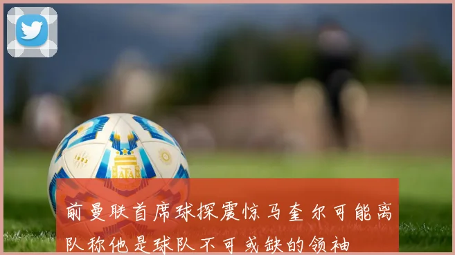 前曼联首席球探震惊马奎尔可能离队称他是球队不可或缺的领袖