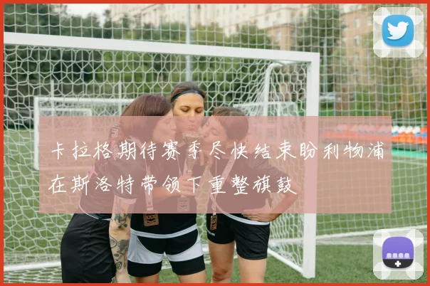 卡拉格期待赛季尽快结束盼利物浦在斯洛特带领下重整旗鼓