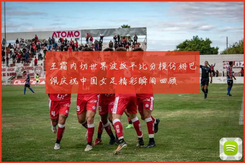 王霜内切世界波扳平比分模仿姆巴佩庆祝中国女足精彩瞬间回顾