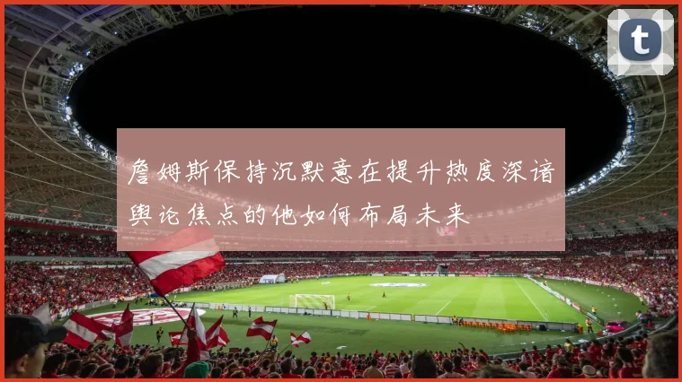 詹姆斯保持沉默意在提升热度深谙舆论焦点的他如何布局未来
