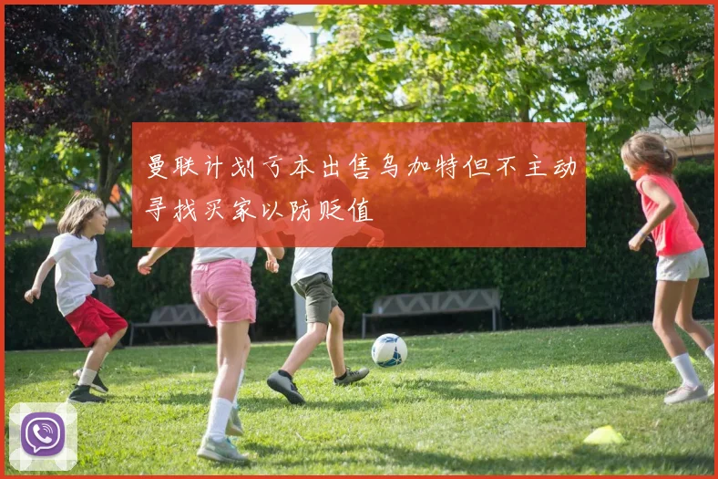 曼联计划亏本出售乌加特但不主动寻找买家以防贬值