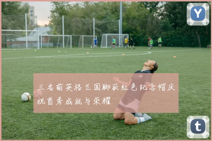 三名前英格兰国脚获红色纪念帽庆祝首秀成就与荣耀