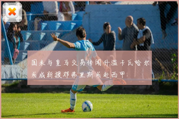 国米与皇马交易传闻升温卡瓦哈尔或成新援邓弗里斯或赴西甲