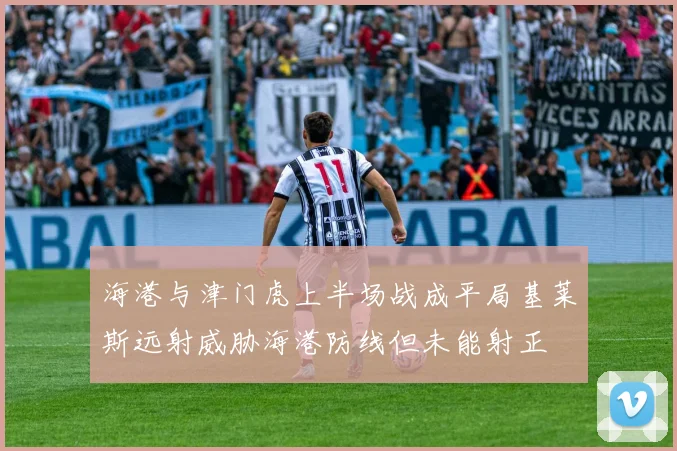 海港与津门虎上半场战成平局基莱斯远射威胁海港防线但未能射正
