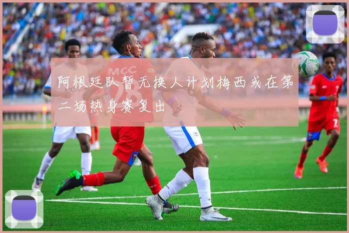阿根廷队暂无换人计划梅西或在第二场热身赛复出
